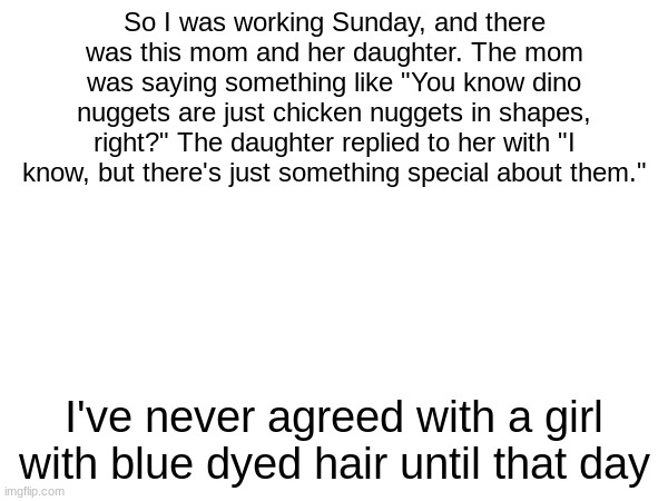 So I was working Sunday, and there was this mom and her daughter. The mom was saying something like "You know dino nuggets are just chicken nuggets in shapes, right?" The daughter replied to her with "I know, but there's just something special about them."; I've never agreed with a girl with blue dyed hair until that day | made w/ Imgflip meme maker