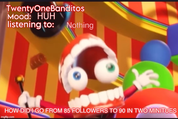 Thank u guys | HUH; Nothing; HOW DID I GO FROM 85 FOLLOWERS TO 90 IN TWO MINITUES | image tagged in caine t1b ann temp | made w/ Imgflip meme maker