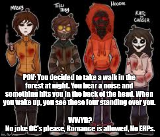 No joke Oc's please! | POV: You decided to take a walk in the forest at night. You hear a noise and something hits you in the back of the head. When you wake up, you see these four standing over you. WWYD?
No joke OC's please, Romance is allowed, No ERPs. | made w/ Imgflip meme maker