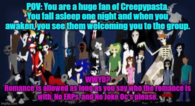 No joke Oc's please! No you may not kill any of them. | POV: You are a huge fan of Creepypasta. You fall asleep one night and when you awaken, you see them welcoming you to the group. WWYD?
Romance is allowed as long as you say who the romance is with, No ERPs, and No Joke Oc's please. | made w/ Imgflip meme maker