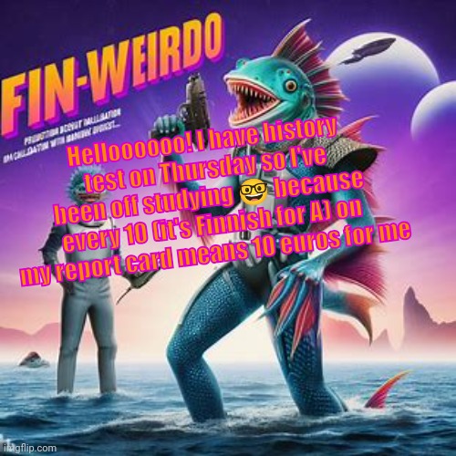 Fin-Weirdo announcement template | Helloooooo! I have history test on Thursday so I've been off studying 🤓 because every 10 (it's Finnish for A) on my report card means 10 euros for me | image tagged in fin-weirdo announcement template | made w/ Imgflip meme maker