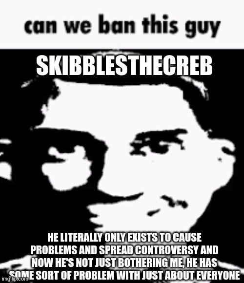 Can we ban this guy | SKIBBLESTHECREB; HE LITERALLY ONLY EXISTS TO CAUSE PROBLEMS AND SPREAD CONTROVERSY AND NOW HE'S NOT JUST BOTHERING ME, HE HAS SOME SORT OF PROBLEM WITH JUST ABOUT EVERYONE | image tagged in can we ban this guy | made w/ Imgflip meme maker