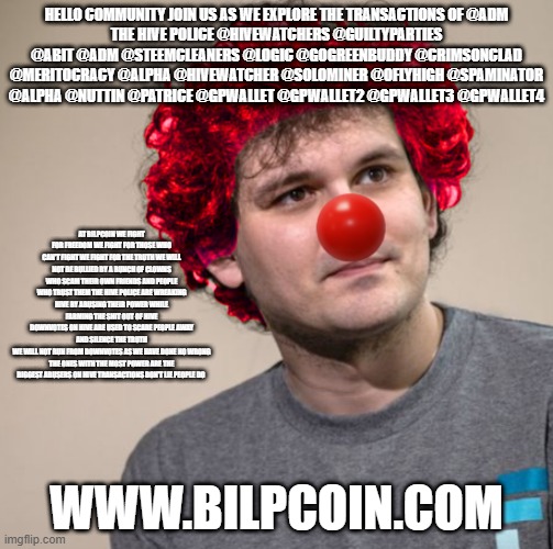 SBF Clown | HELLO COMMUNITY JOIN US AS WE EXPLORE THE TRANSACTIONS OF @ADM
THE HIVE POLICE @HIVEWATCHERS @GUILTYPARTIES @ABIT @ADM @STEEMCLEANERS @LOGIC @GOGREENBUDDY @CRIMSONCLAD @MERITOCRACY @ALPHA @HIVEWATCHER @SOLOMINER @OFLYHIGH @SPAMINATOR @ALPHA @NUTTIN @PATRICE @GPWALLET @GPWALLET2 @GPWALLET3 @GPWALLET4; AT BILPCOIN WE FIGHT FOR FREEDOM WE FIGHT FOR THOSE WHO CAN'T FIGHT WE FIGHT FOR THE TRUTH WE WILL NOT BE BULLIED BY A BUNCH OF CLOWNS WHO SCAM THEIR OWN FRIENDS AND PEOPLE WHO TRUST THEM THE HIVE POLICE ARE WREAKING HIVE BY ABUSING THEIR POWER WHILE FARMING THE SHIT OUT OF HIVE
DOWNVOTES ON HIVE ARE USED TO SCARE PEOPLE AWAY AND SILENCE THE TRUTH
WE WILL NOT RUN FROM DOWNVOTES AS WE HAVE DONE NO WRONG
THE ONES WITH THE MOST POWER ARE THE BIGGEST ABUSERS ON HIVE TRANSACTIONS DON'T LIE PEOPLE DO; WWW.BILPCOIN.COM | image tagged in sbf clown | made w/ Imgflip meme maker