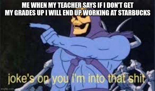 Jokes on you im into that shit | ME WHEN MY TEACHER SAYS IF I DON'T GET MY GRADES UP I WILL END UP WORKING AT STARBUCKS | image tagged in jokes on you im into that shit | made w/ Imgflip meme maker