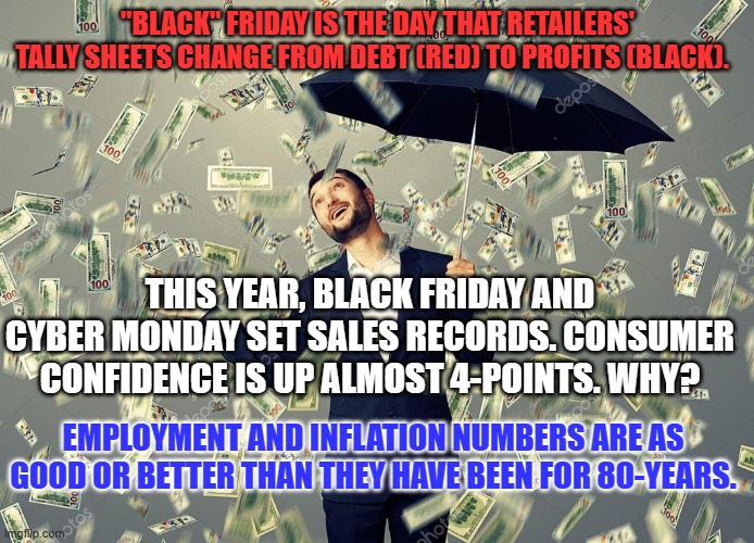 Inflation in Sudan is 260%. The Worldwide Average is 7.4%. Ours is 3.2% | "BLACK" FRIDAY IS THE DAY THAT RETAILERS' TALLY SHEETS CHANGE FROM DEBT (RED) TO PROFITS (BLACK). THIS YEAR, BLACK FRIDAY AND CYBER MONDAY SET SALES RECORDS. CONSUMER CONFIDENCE IS UP ALMOST 4-POINTS. WHY? EMPLOYMENT AND INFLATION NUMBERS ARE AS GOOD OR BETTER THAN THEY HAVE BEEN FOR 80-YEARS. | image tagged in rich main raining money | made w/ Imgflip meme maker