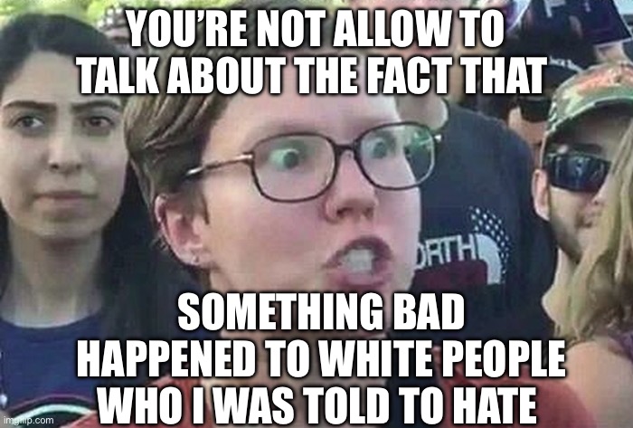 Anti-white media | YOU’RE NOT ALLOW TO TALK ABOUT THE FACT THAT; SOMETHING BAD HAPPENED TO WHITE PEOPLE WHO I WAS TOLD TO HATE | image tagged in triggered liberal,white people,social media,biased media,political meme,media | made w/ Imgflip meme maker