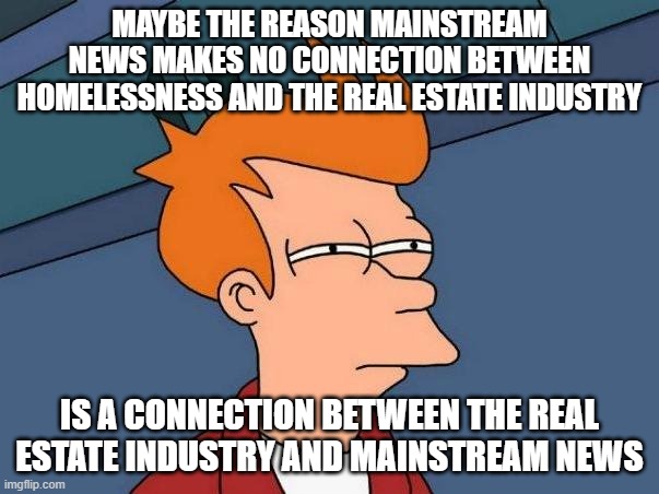 Mainstream News = State Propaganda | MAYBE THE REASON MAINSTREAM NEWS MAKES NO CONNECTION BETWEEN HOMELESSNESS AND THE REAL ESTATE INDUSTRY; IS A CONNECTION BETWEEN THE REAL ESTATE INDUSTRY AND MAINSTREAM NEWS | image tagged in news,fake news,mainstream media,economics,education,politics | made w/ Imgflip meme maker