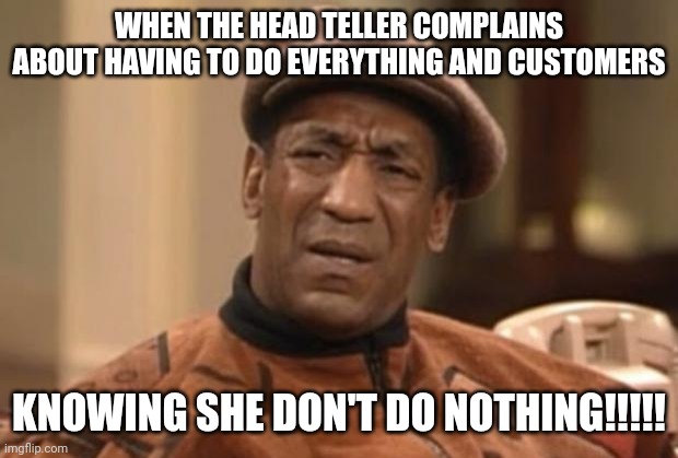 Cosby seriously | WHEN THE HEAD TELLER COMPLAINS ABOUT HAVING TO DO EVERYTHING AND CUSTOMERS; KNOWING SHE DON'T DO NOTHING!!!!! | image tagged in cosby seriously | made w/ Imgflip meme maker