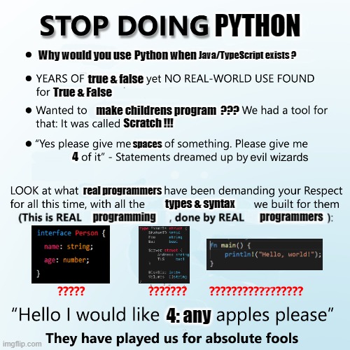 Stop Doing Python | PYTHON; Python when; Why would you use; Java/TypeScript exists ? true & false; True & False; make childrens program  ??? Scratch !!! spaces; 4; real programmers; types & syntax; 4: any | image tagged in stop doing x,python,programming,memes,language | made w/ Imgflip meme maker
