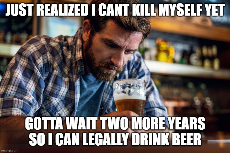 JUST REALIZED I CANT KILL MYSELF YET; GOTTA WAIT TWO MORE YEARS SO I CAN LEGALLY DRINK BEER | made w/ Imgflip meme maker