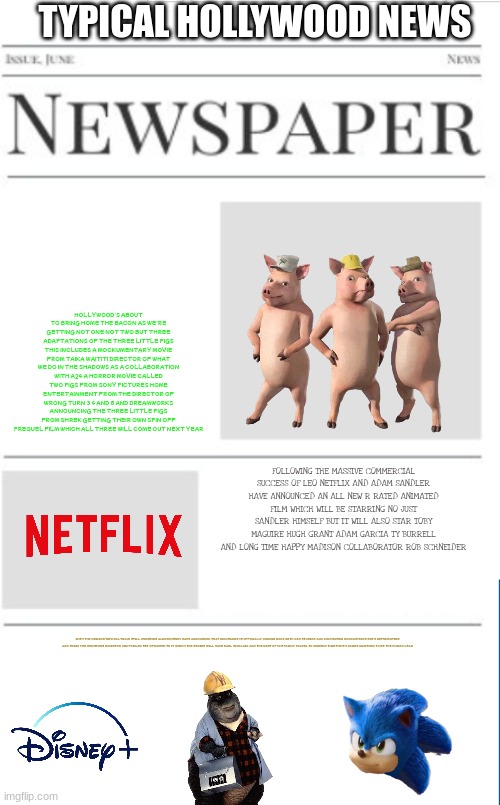typical hollywood news volume 52 | TYPICAL HOLLYWOOD NEWS; HOLLYWOOD'S ABOUT TO BRING HOME THE BACON AS WE'RE GETTING NOT ONE NOT TWO BUT THREE ADAPTATIONS OF THE THREE LITTLE PIGS THIS INCLUDES A MOCKUMENTARY MOVIE FROM TAIKA WAITITI DIRECTOR OF WHAT WE DO IN THE SHADOWS AS A COLLABORATION WITH A24 A HORROR MOVIE CALLED TWO PIGS FROM SONY PICTURES HOME ENTERTAINMENT FROM THE DIRECTOR OF WRONG TURN 3 4 AND 5 AND DREAMWORKS ANNOUNCING THE THREE LITTLE PIGS FROM SHREK GETTING THEIR OWN SPIN OFF PREQUEL FILM WHICH ALL THREE WILL COME OUT NEXT YEAR; FOLLOWING THE MASSIVE COMMERCIAL SUCCESS OF LEO NETFLIX AND ADAM SANDLER HAVE ANNOUNCED AN ALL NEW R RATED ANIMATED FILM WHICH WILL BE STARRING NO JUST SANDLER HIMSELF BUT IT WILL ALSO STAR TOBY MAGUIRE HUGH GRANT ADAM GARCIA TY BURRELL AND LONG TIME HAPPY MADISON COLLABORATOR ROB SCHNEIDER; WITH THE REMAKE/REVIVAL TRAIN STILL CHUGGING ALONG DISNEY HAVE ANNOUNCED THAT DINOSAURS IS OFFICIALLY COMING BACK WITH ABC STUDIOS AND JIM HENSON PRODUCTIONS BOTH DISTRIBUTING AND SONIC THE HEDGEHOG DIRECTOR JIM FOWLER SET ATTACHED TO IT WHICH THE SERIES WILL HAVE EARL SINCLAIR AND THE REST OF HIS FAMILY TRAVEL TO MODERN TIMES WITH JAMES MARSDEN TO BE THE HUMAN LEAD | image tagged in blank newspaper,hollywood,fake,prediction,dinosaurs,dreamworks | made w/ Imgflip meme maker
