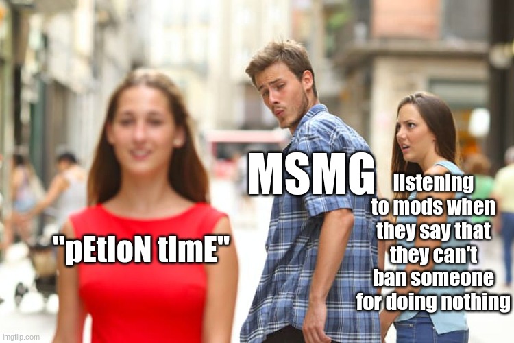 Distracted Boyfriend Meme | MSMG; listening to mods when they say that they can't ban someone for doing nothing; "pEtIoN tImE" | image tagged in memes,distracted boyfriend | made w/ Imgflip meme maker