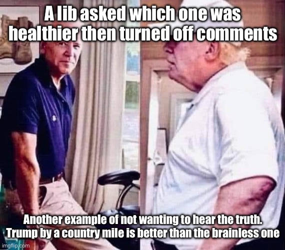 Biden Trump healthy old elderly aged | A lib asked which one was healthier then turned off comments; Another example of not wanting to hear the truth.

Trump by a country mile is better than the brainless one | image tagged in biden trump healthy old elderly aged | made w/ Imgflip meme maker