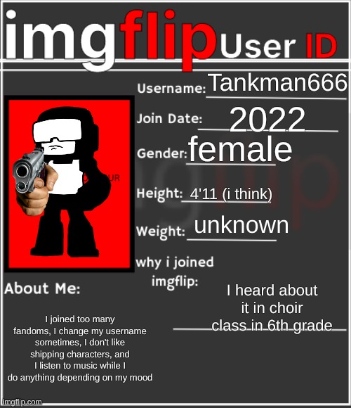 imgflip User ID | Tankman666; 2022; female; 4'11 (i think); unknown; I heard about it in choir class in 6th grade; I joined too many fandoms, I change my username sometimes, I don't like shipping characters, and I listen to music while I do anything depending on my mood | image tagged in imgflip user id | made w/ Imgflip meme maker
