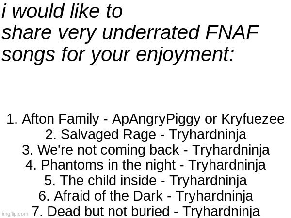 Please recommend more in the comments <3 I know there is a lot of Tryhardninja, but his album "were not coming back" is BUSSIN | i would like to share very underrated FNAF songs for your enjoyment:; 1. Afton Family - ApAngryPiggy or Kryfuezee
2. Salvaged Rage - Tryhardninja
3. We're not coming back - Tryhardninja
4. Phantoms in the night - Tryhardninja
5. The child inside - Tryhardninja
6. Afraid of the Dark - Tryhardninja
7. Dead but not buried - Tryhardninja | image tagged in listen to them,right now,or william afton,will come for you,and you dont wanna,know what happens next | made w/ Imgflip meme maker