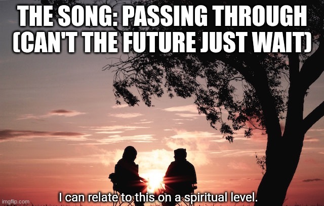 I can relate to this on a spiritual level. | THE SONG: PASSING THROUGH (CAN'T THE FUTURE JUST WAIT) | image tagged in i can relate to this on a spiritual level | made w/ Imgflip meme maker