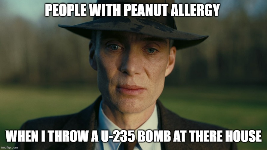 Fax | PEOPLE WITH PEANUT ALLERGY; WHEN I THROW A U-235 BOMB AT THERE HOUSE | image tagged in oppenheimer death stare | made w/ Imgflip meme maker