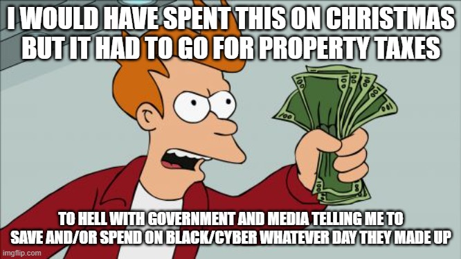 cyber monday | I WOULD HAVE SPENT THIS ON CHRISTMAS BUT IT HAD TO GO FOR PROPERTY TAXES; TO HELL WITH GOVERNMENT AND MEDIA TELLING ME TO SAVE AND/OR SPEND ON BLACK/CYBER WHATEVER DAY THEY MADE UP | image tagged in memes,shut up and take my money fry | made w/ Imgflip meme maker