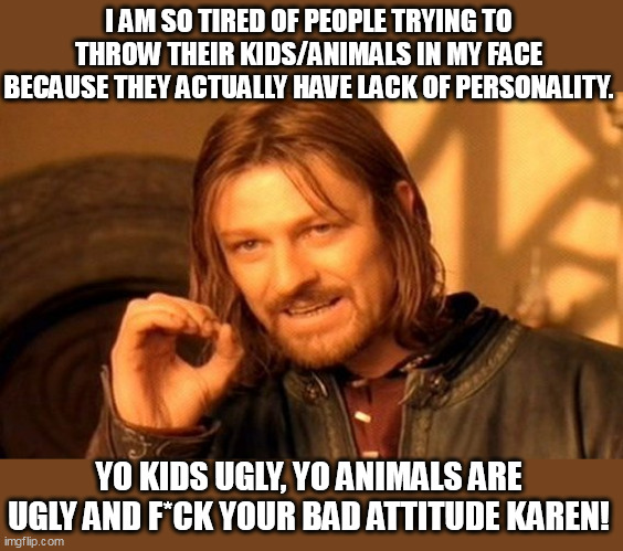 I am so tired of people trying to throw their kids/animals in my face | I AM SO TIRED OF PEOPLE TRYING TO THROW THEIR KIDS/ANIMALS IN MY FACE BECAUSE THEY ACTUALLY HAVE LACK OF PERSONALITY. YO KIDS UGLY, YO ANIMALS ARE UGLY AND F*CK YOUR BAD ATTITUDE KAREN! | image tagged in one does not simply,animals,kids,karen,funny | made w/ Imgflip meme maker