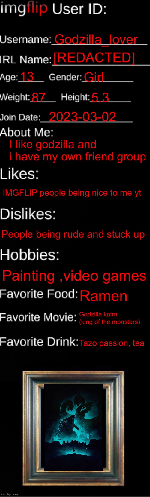 Here’s what im like | Godzilla_lover; [REDACTED]; 13; Girl; 87; 5.3; 2023-03-02; I like godzilla and i have my own friend group; IMGFLIP people being nice to me yt; People being rude and stuck up; Painting ,video games; Ramen; Godzilla kotm (king of the monsters); Tazo passion, tea | image tagged in imgflip id card | made w/ Imgflip meme maker