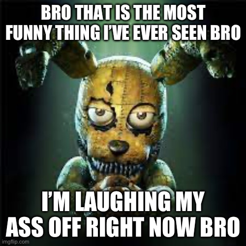 fnaf 4 plushtrap! is he evil or good? make your own gif of this! | BRO THAT IS THE MOST FUNNY THING I’VE EVER SEEN BRO I’M LAUGHING MY ASS OFF RIGHT NOW BRO | image tagged in fnaf 4 plushtrap is he evil or good make your own gif of this | made w/ Imgflip meme maker