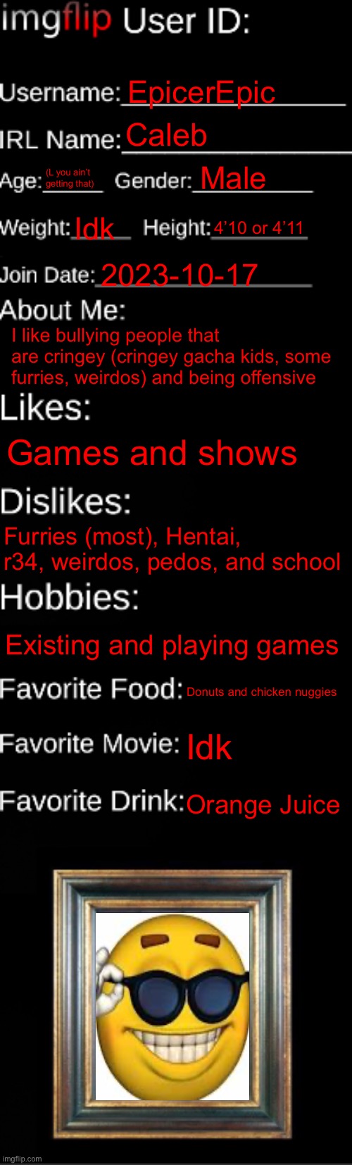 I did it | EpicerEpic; Caleb; Male; (L you ain’t getting that); Idk; 4’10 or 4’11; 2023-10-17; I like bullying people that are cringey (cringey gacha kids, some furries, weirdos) and being offensive; Games and shows; Furries (most), Hentai, r34, weirdos, pedos, and school; Existing and playing games; Donuts and chicken nuggies; Idk; Orange Juice | image tagged in imgflip id card | made w/ Imgflip meme maker