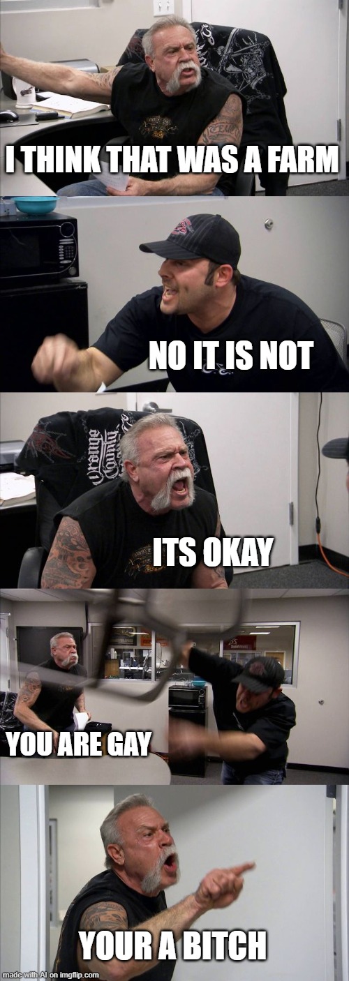 American Chopper Argument | I THINK THAT WAS A FARM; NO IT IS NOT; ITS OKAY; YOU ARE GAY; YOUR A BITCH | image tagged in memes,american chopper argument | made w/ Imgflip meme maker