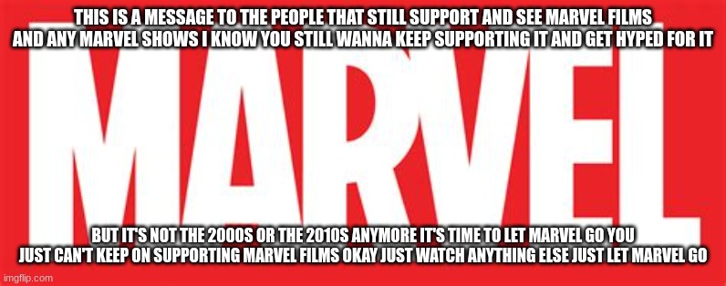 please let the mcu go | THIS IS A MESSAGE TO THE PEOPLE THAT STILL SUPPORT AND SEE MARVEL FILMS AND ANY MARVEL SHOWS I KNOW YOU STILL WANNA KEEP SUPPORTING IT AND GET HYPED FOR IT; BUT IT'S NOT THE 2000S OR THE 2010S ANYMORE IT'S TIME TO LET MARVEL GO YOU JUST CAN'T KEEP ON SUPPORTING MARVEL FILMS OKAY JUST WATCH ANYTHING ELSE JUST LET MARVEL GO | image tagged in marvel,public service announcement,it's time to let go | made w/ Imgflip meme maker