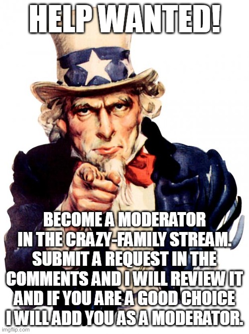 Become a moderator of https://imgflip.com/m/Crazy-Family | HELP WANTED! BECOME A MODERATOR IN THE CRAZY-FAMILY STREAM. SUBMIT A REQUEST IN THE COMMENTS AND I WILL REVIEW IT AND IF YOU ARE A GOOD CHOICE I WILL ADD YOU AS A MODERATOR. | image tagged in memes,uncle sam | made w/ Imgflip meme maker