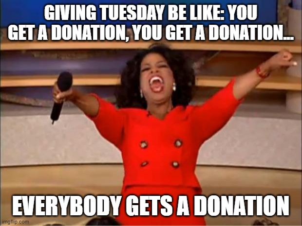 Giving Tuesday | GIVING TUESDAY BE LIKE: YOU GET A DONATION, YOU GET A DONATION... EVERYBODY GETS A DONATION | image tagged in memes,oprah you get a | made w/ Imgflip meme maker