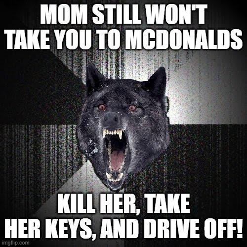 Insanity Wolf | MOM STILL WON'T TAKE YOU TO MCDONALDS; KILL HER, TAKE HER KEYS, AND DRIVE OFF! | image tagged in memes,insanity wolf | made w/ Imgflip meme maker