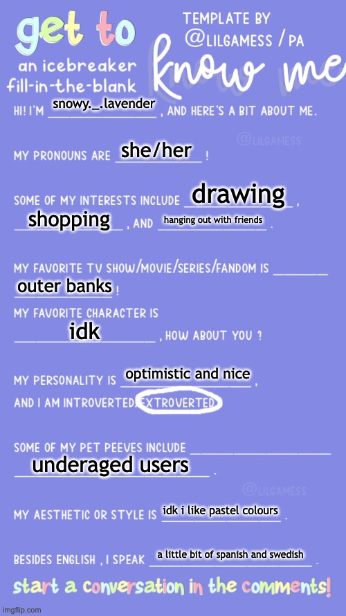 havent posted here in a while | snowy._.lavender; she/her; drawing; shopping; hanging out with friends; outer banks; idk; optimistic and nice; underaged users; idk i like pastel colours; a little bit of spanish and swedish | image tagged in get to know fill in the blank | made w/ Imgflip meme maker