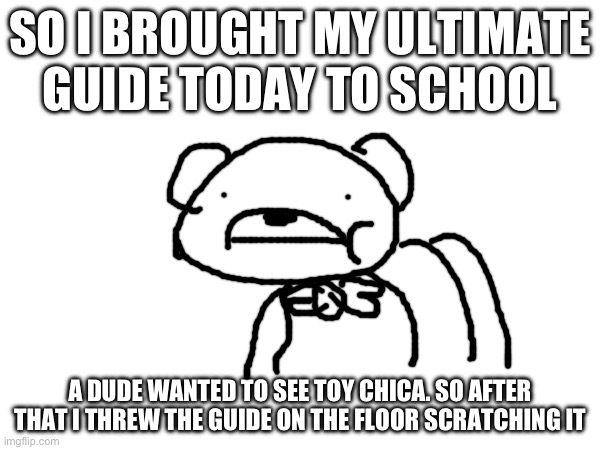 They literally said that was their favorite character | SO I BROUGHT MY ULTIMATE GUIDE TODAY TO SCHOOL; A DUDE WANTED TO SEE TOY CHICA. SO AFTER THAT I THREW THE GUIDE ON THE FLOOR SCRATCHING IT | image tagged in fnaf,drink bleach,help me | made w/ Imgflip meme maker