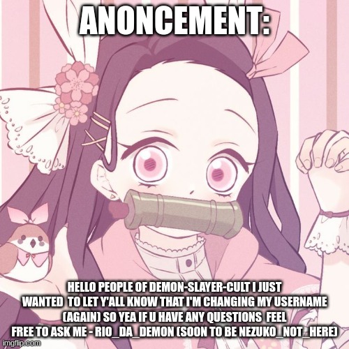just something I wanted to say | ANONCEMENT:; HELLO PEOPLE OF DEMON-SLAYER-CULT I JUST WANTED  TO LET Y'ALL KNOW THAT I'M CHANGING MY USERNAME (AGAIN) SO YEA IF U HAVE ANY QUESTIONS  FEEL FREE TO ASK ME - RIO_DA_DEMON (SOON TO BE NEZUKO_NOT_HERE) | image tagged in demon slayer,nezuko,nezuko chan | made w/ Imgflip meme maker