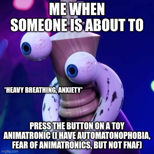 Automatonophobia is serious. | ME WHEN SOMEONE IS ABOUT TO; *HEAVY BREATHING, ANXIETY*; PRESS THE BUTTON ON A TOY ANIMATRONIC (I HAVE AUTOMATONOPHOBIA, FEAR OF ANIMATRONICS, BUT NOT FNAF) | image tagged in kinger just kinger | made w/ Imgflip meme maker