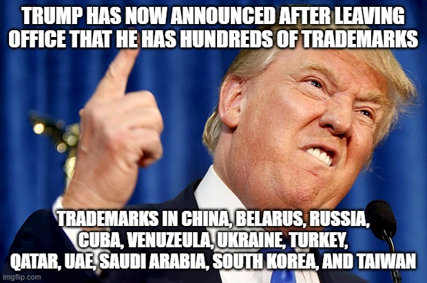 Trump Trademarks | TRUMP HAS NOW ANNOUNCED AFTER LEAVING OFFICE THAT HE HAS HUNDREDS OF TRADEMARKS; TRADEMARKS IN CHINA, BELARUS, RUSSIA, CUBA, VENUZEULA, UKRAINE, TURKEY, QATAR, UAE, SAUDI ARABIA, SOUTH KOREA, AND TAIWAN | image tagged in donald trump | made w/ Imgflip meme maker