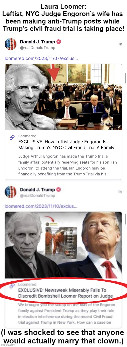 President Trump just shared 7 of her reports on Truth Social. Nov 28, 2023 | Laura Loomer:
Leftist, NYC Judge Engoron’s wife has 
been making anti-Trump posts while 
Trump’s civil fraud trial is taking place! (I was shocked to see that anyone 
would actually marry that clown.) | image tagged in politics,donald trump,leftist,judge,wife,laura loomer | made w/ Imgflip meme maker