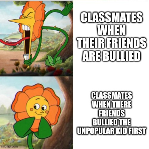 There's A Lot of Bullying Going in My Middle School - So I'm Trying to Create Anti-Bullying Awareness | CLASSMATES WHEN THEIR FRIENDS ARE BULLIED; CLASSMATES WHEN THERE FRIENDS BULLIED THE UNPOPULAR KID FIRST | image tagged in cuphead flower | made w/ Imgflip meme maker