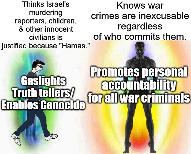 Weak vs strong chad | Thinks Israel's murdering reporters, children, & other innocent civilians is justified because "Hamas."; Knows war crimes are inexcusable regardless of who commits them. Promotes personal accountability for all war criminals; Gaslights Truth tellers/
Enables Genocide | image tagged in weak vs strong chad,israel,palestine,war crimes | made w/ Imgflip meme maker