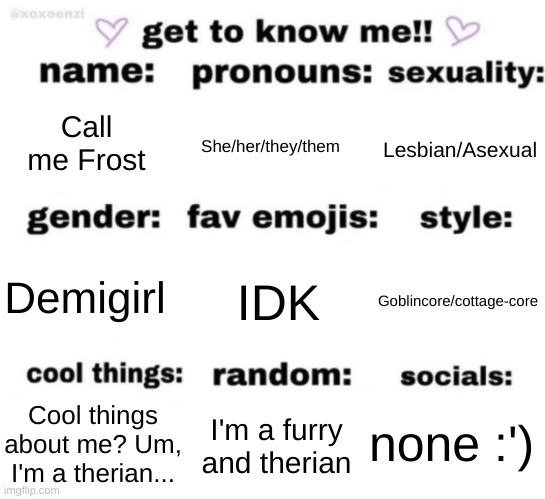 :') | Call me Frost; She/her/they/them; Lesbian/Asexual; IDK; Goblincore/cottage-core; Demigirl; none :'); I'm a furry and therian; Cool things about me? Um, I'm a therian... | image tagged in get to know me but better | made w/ Imgflip meme maker