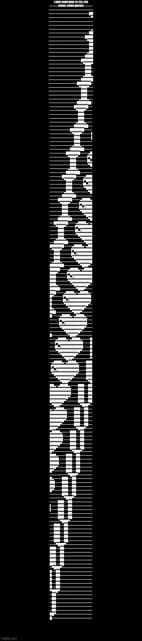 I HAVE SOMETHING TO TELL YOU
──── SCROLL DOWN QUICKLY ────
──────────────────────
────────────────────██
─────────────────────▀
──────────────────────
──────────────────────
─────────────────────▄
────────────────────██

──────────────────████
───────────────────▀██
────────────────────██
────────────────────██
───────────────────▄██
──────────────────████

────────────────██████
─────────────────▀███▀
──────────────────███─
──────────────────███─
─────────────────▄███▄
────────────────██████

──────────────███████─
───────────────▀███▀──
────────────────███───
────────────────███───
───────────────▄███▄──
──────────────███████─

────────────███████──
─────────────▀███▀───
──────────────███────
──────────────███────
─────────────▄███▄───
────────────███████──

──────────███████────
───────────▀███▀────▐
────────────███─────▐
────────────███──────
───────────▄███▄─────
──────────███████────

────────███████────▄█
─────────▀███▀────▐▀█
──────────███─────▐█▄
──────────███──────▀█
─────────▄███▄───────
────────███████──────

──────███████────▄███
───────▀███▀────▐▀███
────────███─────▐█▄▓█
────────███──────▀███
───────▄███▄───────▀█
──────███████────────

────███████────▄████▄
─────▀███▀────▐▀█████
──────███─────▐█▄▓███
──────███──────▀█████
─────▄███▄───────▀███
────███████────────▀█

──███████────▄████▄─▄
───▀███▀────▐▀███████
────███─────▐█▄▓█████
────███──────▀███████
───▄███▄───────▀█████
──███████────────▀███

███████────▄████▄─▄██
─▀███▀────▐▀█████████
──███─────▐█▄▓███████
──███──────▀█████████
─▄███▄───────▀███████
███████────────▀███▀─

█████────▄████▄─▄████
███▀────▐▀███████████
███─────▐█▄▓█████████
███──────▀███████████
███▄───────▀███████▀─
█████────────▀███▀───

███────▄████▄─▄████▄─
█▀────▐▀████████████▌
█─────▐█▄▓██████████▌
█──────▀███████████▀─
█▄───────▀███████▀───
███────────▀███▀─────

█────▄████▄─▄████▄───
────▐▀████████████▌──
────▐█▄▓██████████▌──
─────▀███████████▀───
───────▀███████▀─────
█────────▀███▀───────

───▄████▄─▄████▄────█
──▐▀████████████▌───█
──▐█▄▓██████████▌───█
───▀███████████▀────█
─────▀███████▀──────█
───────▀███▀────────▀

─▄████▄─▄████▄────███
▐▀████████████▌───███
▐█▄▓██████████▌───███
─▀███████████▀────███
───▀███████▀──────███
─────▀███▀─────────▀█

██▄─▄████▄────███──██
██████████▌───███──██
██████████▌───███──██
█████████▀────███──██
███████▀──────███──██
─▀███▀─────────▀███▀─

▄─▄████▄────███──██──
████████▌───███──██──
████████▌───███──██──
███████▀────███──██──
█████▀──────███──██──
███▀─────────▀███▀───

▄████▄────███──██────
██████▌───███──██────
██████▌───███──██────
█████▀────███──██────
███▀──────███──██────
█▀─────────▀███▀─────

███▄────███──██──────
████▌───███──██──────
████▌───███──██──────
███▀────███──██──────
█▀──────███──██──────
─────────▀███▀───────

█▄────███──██────────
██▌───███──██────────
██▌───███──██────────
█▀────███──██────────
──────███──██────────
───────▀███▀─────────

────███──██──────────
▌───███──██──────────
▌───███──██──────────
────███──██──────────
────███──██──────────
─────▀███▀───────────

──███──██────────────
──███──██────────────
──███──██────────────
──███──██────────────
──███──██────────────
───▀███▀─────────────

███──██──────────────
███──██──────────────
███──██──────────────
███──██──────────────
███──██──────────────
─▀███▀───────────────

█──██────────────────
█──██────────────────
█──██────────────────
█──██────────────────
█──██────────────────
▀███▀────────────────

─██──────────────────
─██──────────────────
─██──────────────────
─██──────────────────
─██──────────────────
██▀──────────────────
█──────────────────── | made w/ Imgflip meme maker