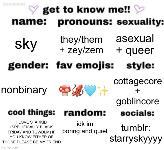 get to know me but better | sky; asexual + queer; they/them + zey/zem; 🍄🦑🩵✨; cottagecore + goblincore; nonbinary; idk im boring and quiet; I LOVE STARKID (SPECIFICALLY BLACK FRIDAY AND TGWDLM) IF YOU KNOW EITHER OF THOSE PLEASE BE MY FRIEND; tumblr: starryskyyyy | image tagged in get to know me but better | made w/ Imgflip meme maker