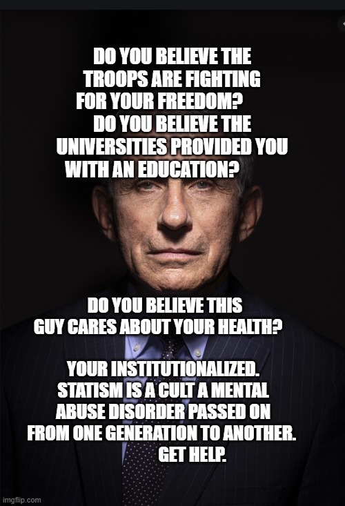Fauci | DO YOU BELIEVE THE TROOPS ARE FIGHTING FOR YOUR FREEDOM?        DO YOU BELIEVE THE UNIVERSITIES PROVIDED YOU WITH AN EDUCATION? DO YOU BELIEVE THIS GUY CARES ABOUT YOUR HEALTH?   
                  YOUR INSTITUTIONALIZED. STATISM IS A CULT A MENTAL ABUSE DISORDER PASSED ON FROM ONE GENERATION TO ANOTHER. 
                  GET HELP. | image tagged in fauci | made w/ Imgflip meme maker