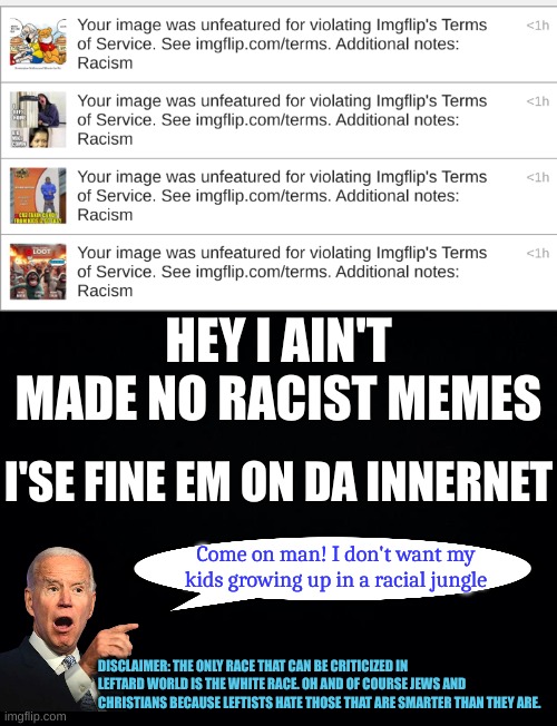 When mods go a lootin | HEY I AIN'T MADE NO RACIST MEMES; I'SE FINE EM ON DA INNERNET; Come on man! I don't want my kids growing up in a racial jungle; DISCLAIMER: THE ONLY RACE THAT CAN BE CRITICIZED IN LEFTARD WORLD IS THE WHITE RACE. OH AND OF COURSE JEWS AND CHRISTIANS BECAUSE LEFTISTS HATE THOSE THAT ARE SMARTER THAN THEY ARE. | image tagged in black background | made w/ Imgflip meme maker