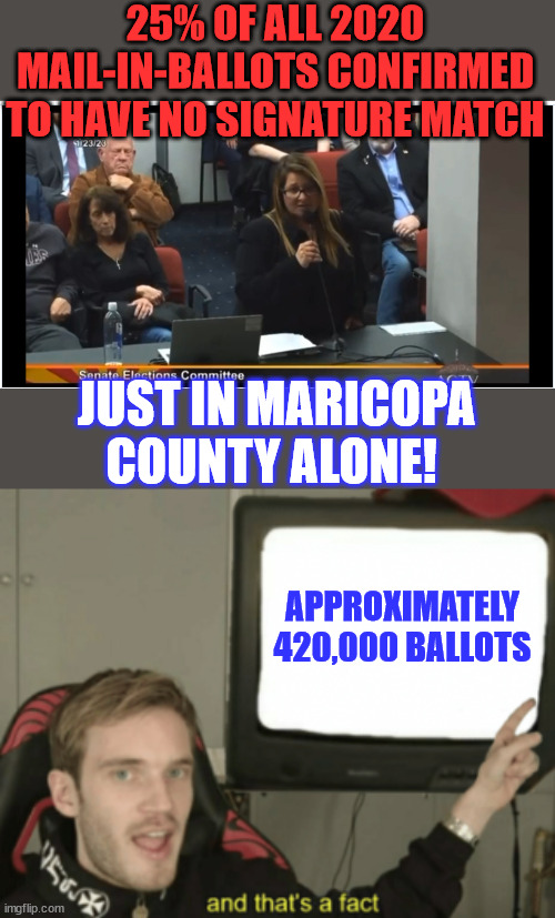 More election fraud proof... | 25% OF ALL 2020 MAIL-IN-BALLOTS CONFIRMED TO HAVE NO SIGNATURE MATCH; JUST IN MARICOPA COUNTY ALONE! APPROXIMATELY 420,000 BALLOTS | image tagged in and that's a fact,more,election fraud,proof | made w/ Imgflip meme maker