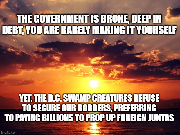 Sunset | THE GOVERNMENT IS BROKE, DEEP IN DEBT, YOU ARE BARELY MAKING IT YOURSELF; YET, THE D.C. SWAMP CREATURES REFUSE TO SECURE OUR BORDERS, PREFERRING TO PAYING BILLIONS TO PROP UP FOREIGN JUNTAS | image tagged in sunset | made w/ Imgflip meme maker