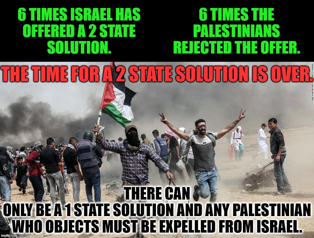 This land has always belong to the Israelites.  It never belonged to the Arabic people living in the nation of Israel. | 6 TIMES ISRAEL HAS
OFFERED A 2 STATE
SOLUTION. 6 TIMES THE
PALESTINIANS
REJECTED THE OFFER. THE TIME FOR A 2 STATE SOLUTION IS OVER. THERE CAN
ONLY BE A 1 STATE SOLUTION AND ANY PALESTINIAN
WHO OBJECTS MUST BE EXPELLED FROM ISRAEL. | image tagged in palestine is a land not a people,israel belongs to israelites,antisemites are nazis | made w/ Imgflip meme maker
