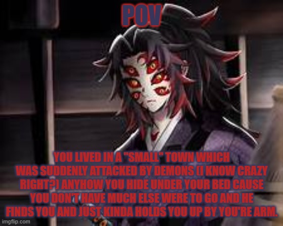 your demon slayer oc lore i guess | POV; YOU LIVED IN A "SMALL" TOWN WHICH WAS SUDDENLY ATTACKED BY DEMONS (I KNOW CRAZY RIGHT?) ANYHOW YOU HIDE UNDER YOUR BED CAUSE YOU DON'T HAVE MUCH ELSE WERE TO GO AND HE FINDS YOU AND JUST KINDA HOLDS YOU UP BY YOU'RE ARM. | made w/ Imgflip meme maker