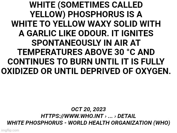 Blank White Template | WHITE (SOMETIMES CALLED YELLOW) PHOSPHORUS IS A WHITE TO YELLOW WAXY SOLID WITH A GARLIC LIKE ODOUR. IT IGNITES SPONTANEOUSLY IN AIR AT TEMP | image tagged in blank white template | made w/ Imgflip meme maker