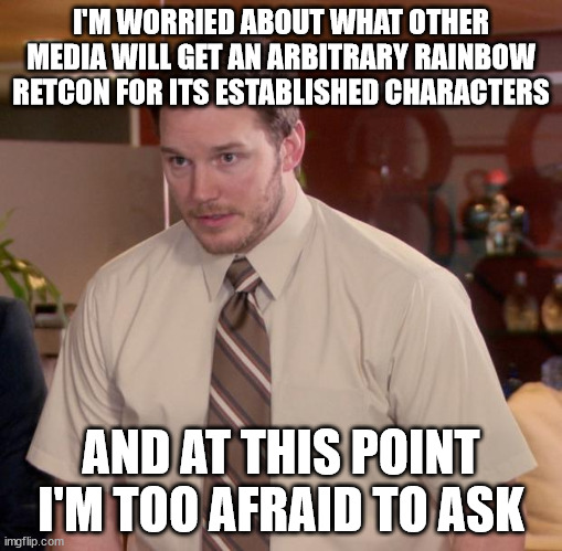A lot of us are tired of this being shoved in our faces, and you can relate to characters without them being exactly like you | I'M WORRIED ABOUT WHAT OTHER MEDIA WILL GET AN ARBITRARY RAINBOW RETCON FOR ITS ESTABLISHED CHARACTERS; AND AT THIS POINT I'M TOO AFRAID TO ASK | image tagged in memes,afraid to ask andy | made w/ Imgflip meme maker